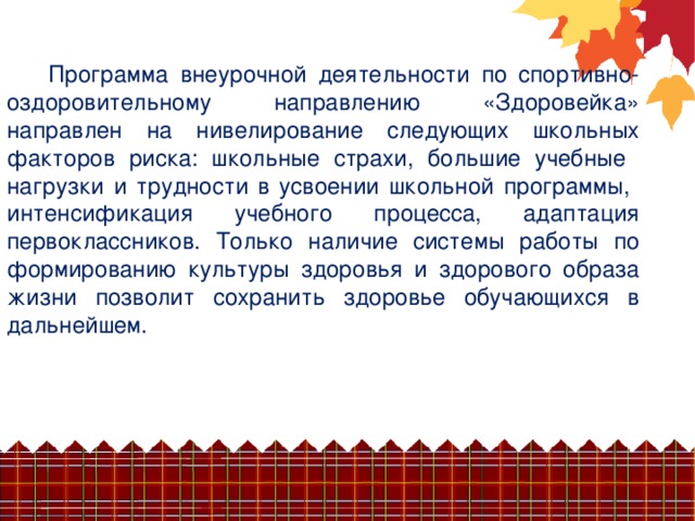 Программа внеурочной деятельности по спортивно-оздоровительному направлению «Здоровейка» направлен на нивелирование следующих школьных факторов риска: школьные страхи, большие учебные нагрузки и трудности в усвоении школьной программы, интенсификация учебного процесса, адаптация первоклассников. Только наличие системы работы по формированию культуры здоровья и здорового образа жизни позволит сохранить здоровье обучающихся в дальнейшем.