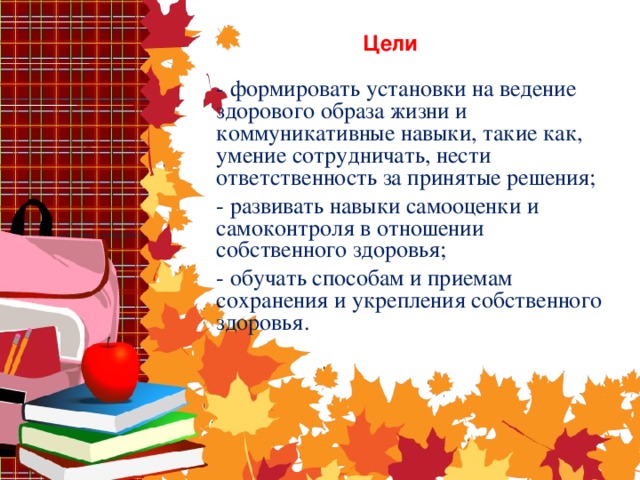 Цели - формировать установки на ведение здорового образа жизни и коммуникативные навыки, такие как, умение сотрудничать, нести ответственность за принятые решения; - развивать навыки самооценки и самоконтроля в отношении собственного здоровья; - обучать способам и приемам сохранения и укрепления собственного здоровья.