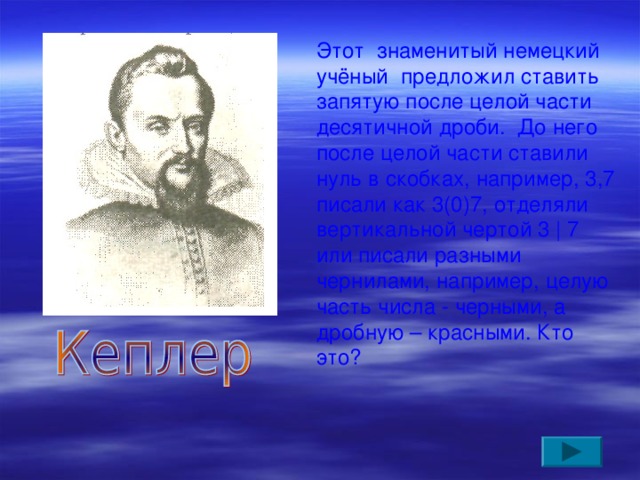 Этот знаменитый немецкий учёный предложил ставить запятую после целой части десятичной дроби. До него после целой части ставили нуль в скобках, например, 3,7 писали как 3(0)7, отделяли вертикальной чертой 3 | 7 или писали разными чернилами, например, целую часть числа - черными, а дробную – красными. Кто это?