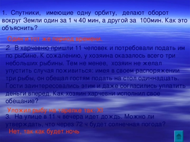 1. Спутники, имеющие одну орбиту, делают оборот вокруг Земли один за 1 ч 40 мин, а другой за 100мин. Как это объяснить? Один и тот же период времени.  2. В харчевню пришли 11 человек и потребовали подать им по рыбине. К сожалению, у хозяина оказалось всего три небольших рыбины. Тем не менее, хозяин не желал упустить случая поживиться: имея в своем распоряжении три рыбы, он обещал гостям подать на стол одиннадцать. Гости заинтересовались этим и даже согласились уплатить деньги вперед. Как хозяин харчевни исполнил свое обещание? Уложил рыбу на тарелке так: XI  3. На улице в 11 ч вечера идет дождь. Можно ли утверждать, что через 72 ч будет солнечная погода? Нет, так как будет ночь