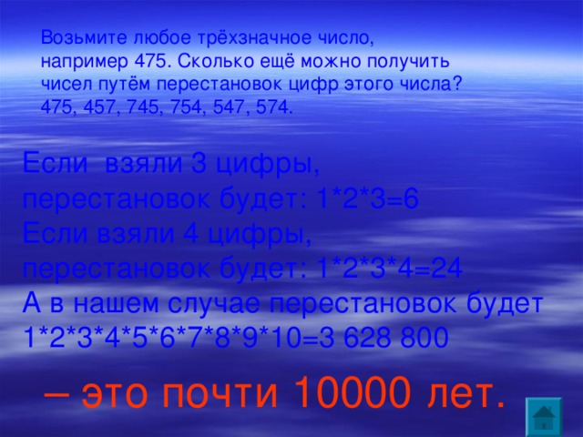 Возьмите любое трёхзначное число, например 475. Сколько ещё можно получить чисел путём перестановок цифр этого числа? 475, 457, 745, 754, 547, 574. Если взяли 3 цифры, перестановок будет: 1*2*3=6 Если взяли 4 цифры, перестановок будет: 1*2*3*4=24 А в нашем случае перестановок будет 1*2*3*4*5*6*7*8*9*10=3 628 800 – это почти 10000 лет.