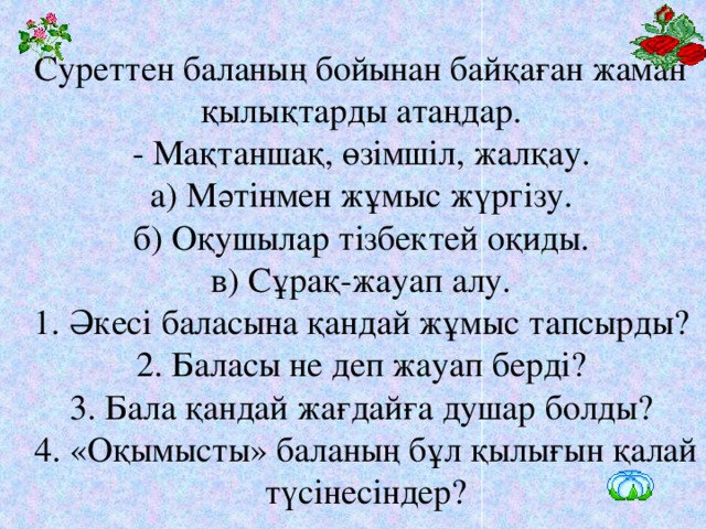 Суреттен баланың бойынан байқаған жаман қылықтарды атаңдар.   - Мақтаншақ, өзімшіл, жалқау.   а) Мәтінмен жұмыс жүргізу.   б) Оқушылар тізбектей оқиды.   в) Сұрақ-жауап алу.   1. Әкесі баласына қандай жұмыс тапсырды?   2. Баласы не деп жауап берді?   3. Бала қандай жағдайға душар болды?   4. «Оқымысты» баланың бұл қылығын қалай түсінесіндер?