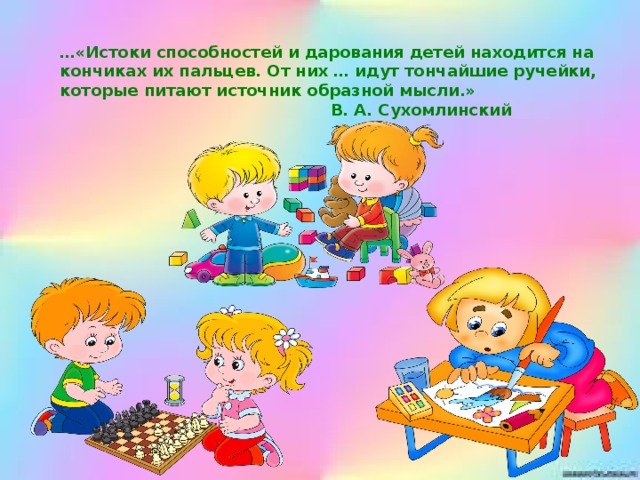 … «Истоки способностей и дарования детей находится на кончиках их пальцев. От них … идут тончайшие ручейки, которые питают источник образной мысли.»                                                                           В. А. Сухомлинский