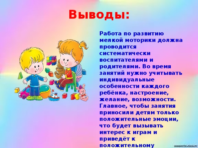 Выводы: Работа по развитию мелкой моторики должна проводится систематически воспитателями и родителями. Во время занятий нужно учитывать индивидуальные особенности каждого ребёнка, настроение, желание, возможности. Главное, чтобы занятия приносили детям только положительные эмоции, что будет вызывать интерес к играм и приведёт к положительному результату в развитии мелкой моторики.