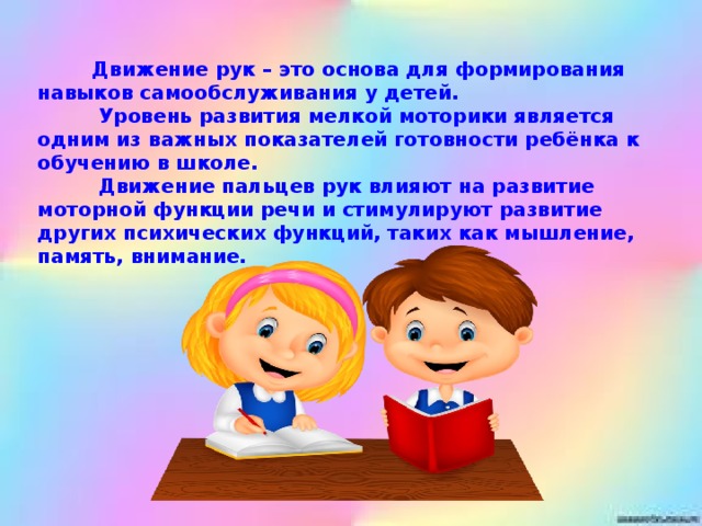 Движение рук – это основа для формирования навыков самообслуживания у детей.           Уровень развития мелкой моторики является одним из важных показателей готовности ребёнка к обучению в школе.           Движение пальцев рук влияют на развитие моторной функции речи и стимулируют развитие других психических функций, таких как мышление, память, внимание.