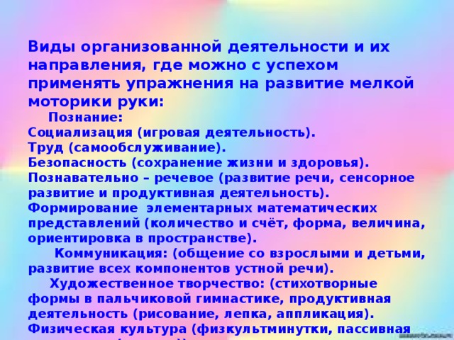 Виды организованной деятельности и их направления, где можно с успехом применять упражнения на развитие мелкой моторики руки:       Познание:  Социализация (игровая деятельность).  Труд (самообслуживание).  Безопасность (сохранение жизни и здоровья).  Познавательно – речевое (развитие речи, сенсорное развитие и продуктивная деятельность).  Формирование  элементарных математических представлений (количество и счёт, форма, величина, ориентировка в пространстве).   Коммуникация: (общение со взрослыми и детьми, развитие всех компонентов устной речи).       Художественное творчество: (стихотворные формы в пальчиковой гимнастике, продуктивная деятельность (рисование, лепка, аппликация).  Физическая культура (физкультминутки, пассивная гимнастика (массаж))