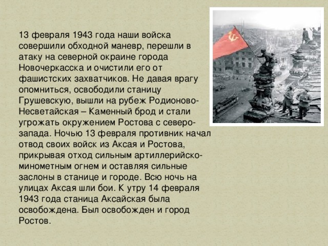13 февраля 1943 года наши войска совершили обходной маневр, перешли в атаку на северной окраине города Новочеркасска и очистили его от фашистских захватчиков. Не давая врагу опомниться, освободили станицу Грушевскую, вышли на рубеж Родионово-Несветайская – Каменный брод и стали угрожать окружением Ростова с северо-запада. Ночью 13 февраля противник начал отвод своих войск из Аксая и Ростова, прикрывая отход сильным артиллерийско-минометным огнем и оставляя сильные заслоны в станице и городе. Всю ночь на улицах Аксая шли бои. К утру 14 февраля 1943 года станица Аксайская была освобождена. Был освобожден и город Ростов.