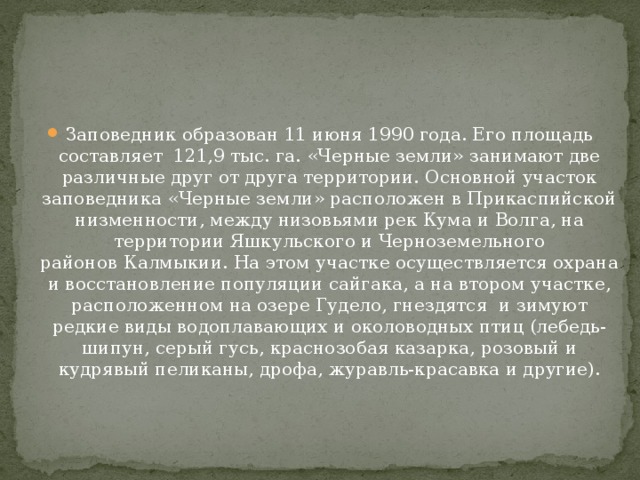 Заповедник образован 11 июня 1990 года. Его площадь составляет  121,9 тыс. га. «Черные земли» занимают две различные друг от друга территории. Основной участок заповедника «Черные земли» расположен в Прикаспийской низменности, между низовьями рек Кума и Волга, на территории Яшкульского и Черноземельного районов   Калмыкии. На этом участке осуществляется охрана и восстановление популяции сайгака, а на втором участке, расположенном на озере Гудело, гнездятся  и зимуют редкие виды водоплавающих и околоводных птиц (лебедь-шипун, серый гусь, краснозобая казарка, розовый и кудрявый пеликаны, дрофа, журавль-красавка и другие).