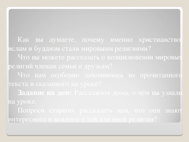 Как вы думаете, почему именно христианство, ислам и буддизм стали мировыми религиями? Что вы можете рассказать о возникновении мировых религий членам семьи и друзьям? Что вам особенно запомнилось из прочитанного текста и сказанного на уроке? Задание на дом: Расскажите дома, о чём вы узнали на уроке. Попроси старших рассказать вам, что они знают интересного и важного о той или иной религии?