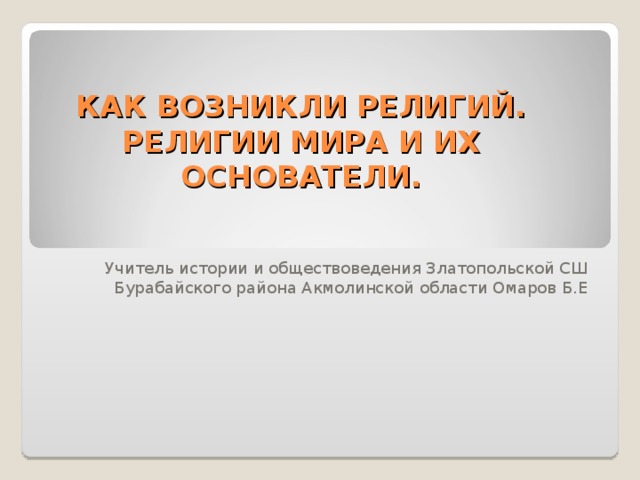 КАК ВОЗНИКЛИ РЕЛИГИЙ.  РЕЛИГИИ МИРА И ИХ ОСНОВАТЕЛИ. Учитель истории и обществоведения Златопольской СШ Бурабайского района Акмолинской области Омаров Б.Е