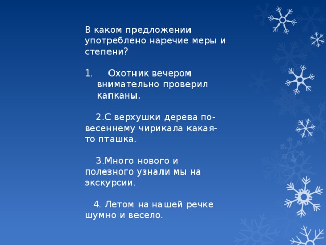 В каком предложении употреблено наречие меры и степени?  Охотник вечером внимательно проверил капканы.  2.С верхушки дерева по-весеннему чирикала какая-то пташка.  3.Много нового и полезного узнали мы на экскурсии.  4. Летом на нашей речке шумно и весело.