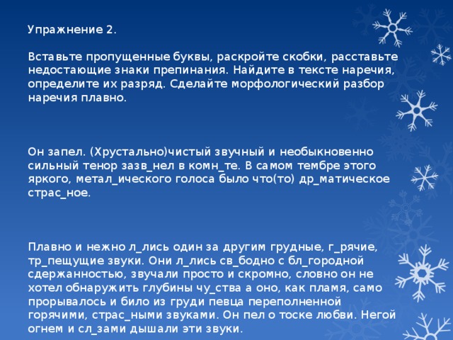 Упражнение 2. Вставьте пропущенные буквы, раскройте скобки, расставьте недостающие знаки препинания. Найдите в тексте наречия, определите их разряд. Сделайте морфологический разбор наречия плавно. Он запел. (Хрустально)чистый звучный и необыкновенно сильный тенор зазв_нел в комн_те. В самом тембре этого яркого, метал_ического голоса было что(то) др_матическое страс_ное. Плавно и нежно л_лись один за другим грудные, г_рячие, тр_пещущие звуки. Они л_лись св_бодно с бл_городной сдержанностью, звучали просто и скромно, словно он не хотел обнаружить глубины чу_ства а оно, как пламя, само прорывалось и било из груди певца переполненной горячими, страс_ными звуками. Он пел о тоске любви. Негой огнем и сл_зами дышали эти звуки.