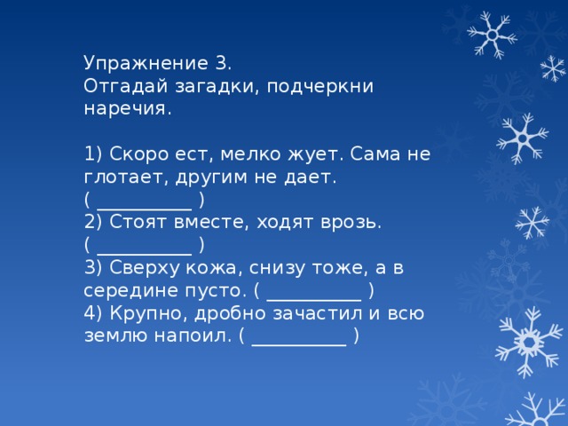 Упражнение 3. Отгадай загадки, подчеркни наречия. 1) Скоро ест, мелко жует. Сама не глотает, другим не дает. ( __________ ) 2) Стоят вместе, ходят врозь. ( __________ ) 3) Сверху кожа, снизу тоже, а в середине пусто. ( __________ ) 4) Крупно, дробно зачастил и всю землю напоил. ( __________ )