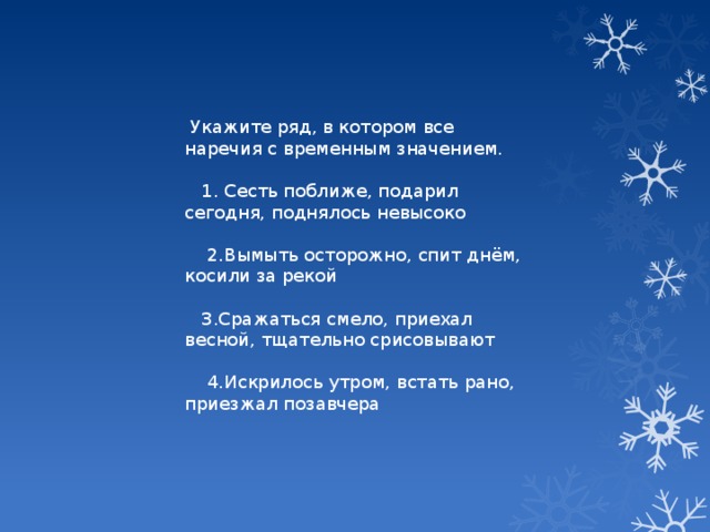 Укажите ряд, в котором все наречия с временным значением.  1. Сесть поближе, подарил сегодня, поднялось невысоко  2.Вымыть осторожно, спит днём, косили за рекой  3.Сражаться смело, приехал весной, тщательно срисовывают  4.Искрилось утром, встать рано, приезжал позавчера