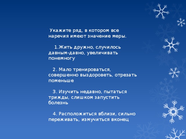 Укажите ряд, в котором все наречия имеют значение меры.  1.Жить дружно, случилось давным-давно, увеличивать понемногу  2. Мало тренироваться, совершенно выздороветь, отрезать поменьше  3. Изучить недавно, пытаться трижды, слишком запустить болезнь  4. Расположиться вблизи, сильно переживать, измучиться вконец