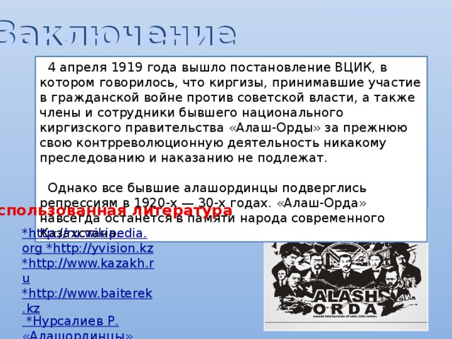 HomeWork.ucoz.kZ Заключение  4 апреля 1919 года вышло постановление ВЦИК, в котором говорилось, что киргизы, принимавшие участие в гражданской войне против советской власти, а также члены и сотрудники бывшего национального киргизского правительства «Алаш-Орды» за прежнюю свою контрреволюционную деятельность никакому преследованию и наказанию не подлежат.   Однако все бывшие алашординцы подверглись репрессиям в 1920-х — 30-х годах. «Алаш-Орда» навсегда останется в памяти народа современного Казахстана. Использованная литература *http://ru.wikipedia.org *http://yvision.kz *http://www.kazakh.ru *http://www.baiterek.kz  *Нурсалиев Р. «Алашординцы», Алматы, 2004.