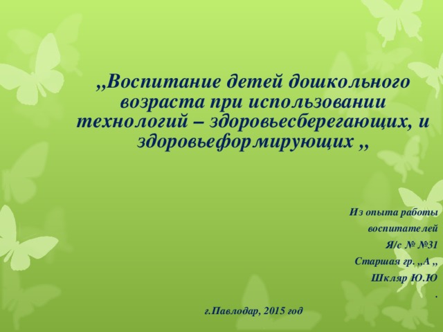 „ Воспитание детей дошкольного возраста при использовании технологий – здоровьесберегающих, и здоровьеформирующих „ Из опыта работы  воспитателей Я/с № №31 Старшая гр. „А „ Шкляр Ю.Ю . г.Павлодар, 2015 год