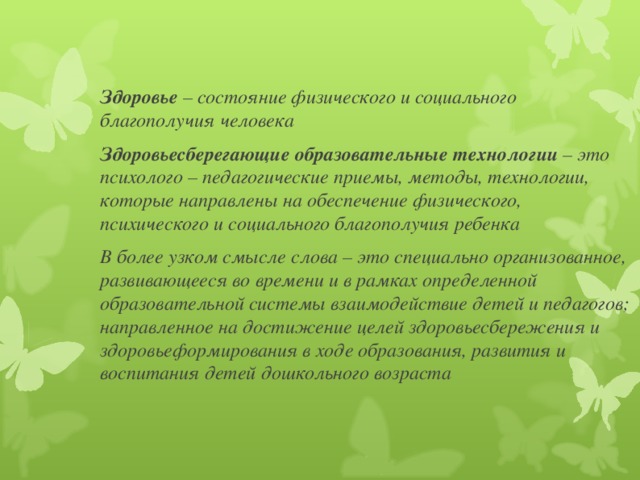 Здоровье – состояние физического и социального благополучия человека Здоровьесберегающие образовательные технологии – это психолого – педагогические приемы, методы, технологии, которые направлены на обеспечение физического, психического и социального благополучия ребенка В более узком смысле слова – это специально организованное, развивающееся во времени и в рамках определенной образовательной системы взаимодействие детей и педагогов; направленное на достижение целей здоровьесбережения и здоровьеформирования в ходе образования, развития и воспитания детей дошкольного возраста