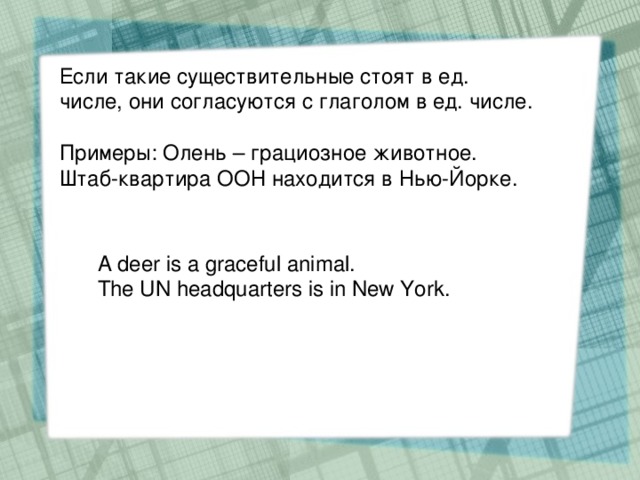 Если такие существительные стоят в ед. числе, они согласуются с глаголом в ед. числе. Примеры: Олень – грациозное животное. Штаб-квартира ООН находится в Нью-Йорке. A deer is a graceful animal. The UN headquarters is in New York.