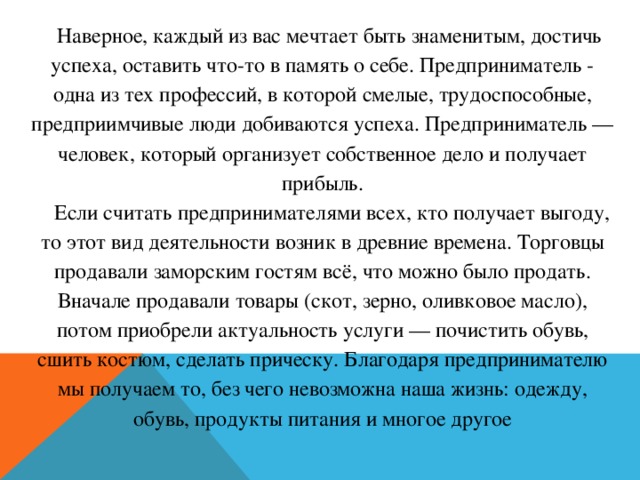 Наверное, каждый из вас мечтает быть знаменитым, достичь успеха, оставить что-то в память о себе. Предприниматель - одна из тех профессий, в которой смелые, трудоспособные, предприимчивые люди добиваются успеха. Предприниматель — человек, который организует собственное дело и получает прибыль.   Если считать предпринимателями всех, кто получает выгоду, то этот вид деятельности возник в древние времена. Торговцы продавали заморским гостям всё, что можно было продать. Вначале продавали товары (скот, зерно, оливковое масло), потом приобрели актуальность услуги — почистить обувь, сшить костюм, сделать прическу. Благодаря предпринимателю мы получаем то, без чего невозможна наша жизнь: одежду, обувь, продукты питания и многое другое  