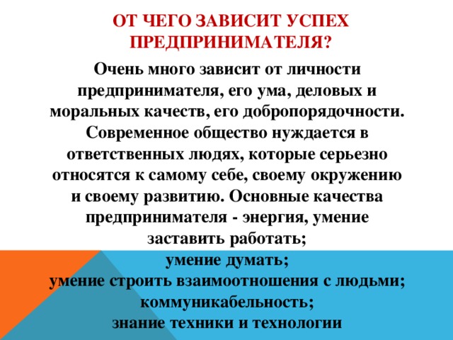 от чего зависит успех предпринимателя? Очень много зависит от личности предпринимателя, его ума, деловых и моральных качеств, его добропорядочности. Современное общество нуждается в ответственных людях, которые серьезно относятся к самому себе, своему окружению и своему развитию. Основные качества предпринимателя - энергия, умение заставить работать; умение думать; умение строить взаимоотношения с людьми; коммуникабельность; знание техники и технологии