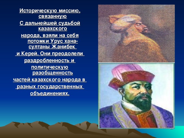 Историческую миссию, связанную С дальнейшей судьбой казахского народа, взяли на себя потомки Урус хана- султаны Жанибек  и Керей. Они преодолели раздробленность и политическую разобщенность частей казахского народа в  разных государственных объединениях.