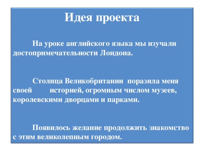 Идея проекта          На уроке английского языка мы изучали достопримечательности Лондона.           Столица Великобритании поразила меня своей историей, огромным числом музеев, королевскими дворцами и парками.           Появилось желание продолжить знакомство с этим великолепным городом.