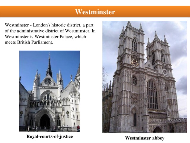 Westminster Westminster - London's historic district, a part of the administrative district of Westminster. In Westminster is Westminster Palace, which meets British Parliament. Royal-courts-of-justice Westminster abbey