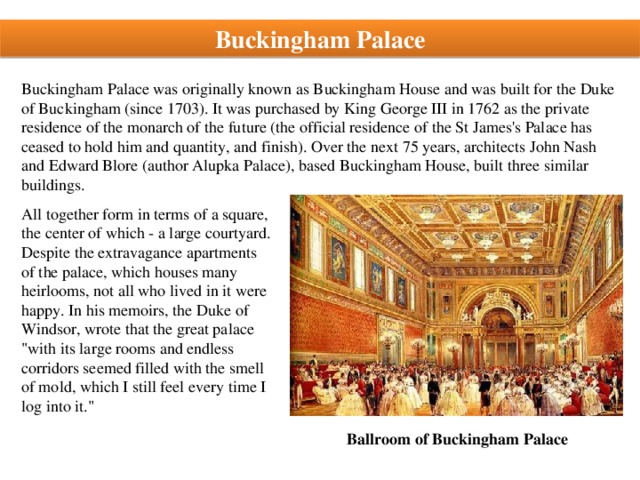 Buckingham Palace Buckingham Palace was originally known as Buckingham House and was built for the Duke of Buckingham (since 1703). It was purchased by King George III in 1762 as the private residence of the monarch of the future (the official residence of the St James's Palace has ceased to hold him and quantity, and finish). Over the next 75 years, architects John Nash and Edward Blore (author Alupka Palace), based Buckingham House, built three similar buildings. All together form in terms of a square, the center of which - a large courtyard. Despite the extravagance apartments of the palace, which houses many heirlooms, not all who lived in it were happy. In his memoirs, the Duke of Windsor, wrote that the great palace 
