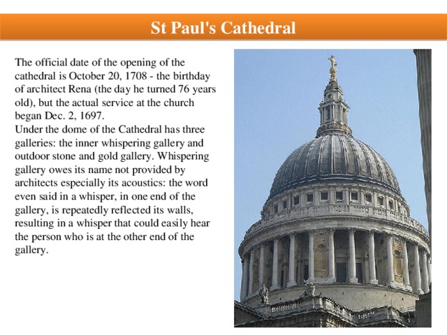 St Paul's Cathedral The official date of the opening of the cathedral is October 20, 1708 - the birthday of architect Rena (the day he turned 76 years old), but the actual service at the church began Dec. 2, 1697. Under the dome of the Cathedral has three galleries: the inner whispering gallery and outdoor stone and gold gallery. Whispering gallery owes its name not provided by architects especially its acoustics: the word even said in a whisper, in one end of the gallery, is repeatedly reflected its walls, resulting in a whisper that could easily hear the person who is at the other end of the gallery.