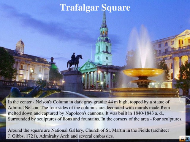 Trafalgar Square In the center - Nelson's Column in dark gray granite 44 m high, topped by a statue of Admiral Nelson. The four sides of the columns are decorated with murals made ​​from melted down and captured by Napoleon's cannons. It was built in 1840-1843 a. d., Surrounded by sculptures of lions and fountains. In the corners of the area - four sculptures. Around the square are National Gallery, Church of St. Martin in the Fields (architect J. Gibbs, 1721), Admiralty Arch and several embassies.