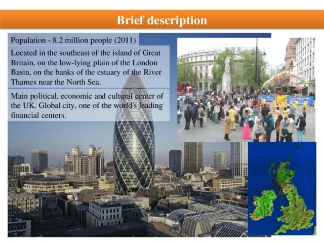Brief description Population - 8.2 million people (2011) Located in the southeast of the island of Great Britain, on the low-lying plain of the London Basin, on the banks of the estuary of the River Thames near the North Sea. Main political, economic and cultural center of the UK. Global city, one of the world's leading financial centers.