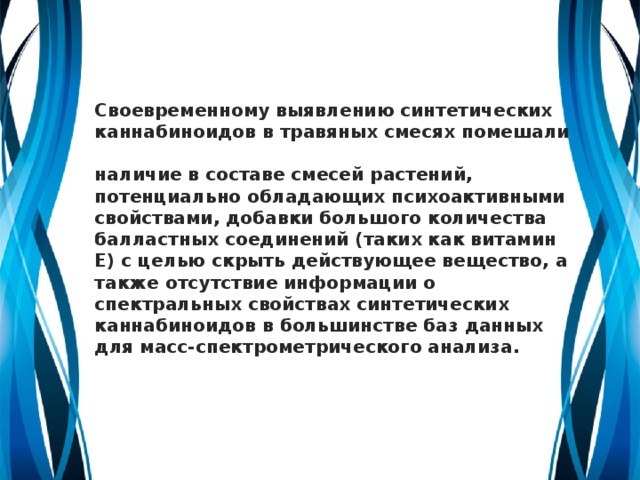 Своевременному выявлению синтетических каннабиноидов в травяных смесях помешали  наличие в составе смесей растений, потенциально обладающих психоактивными свойствами, добавки большого количества балластных соединений (таких как витамин E) с целью скрыть действующее вещество, а также отсутствие информации о спектральных свойствах синтетических каннабиноидов в большинстве баз данных для масс-спектрометрического анализа.