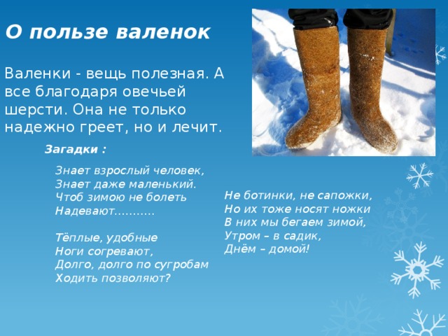 О пользе валенок   Валенки - вещь полезная. А все благодаря овечьей шерсти. Она не только надежно греет, но и лечит.   Загадки : Знает взрослый человек, Знает даже маленький. Чтоб зимою не болеть Надевают………..   Тёплые, удобные Ноги согревают, Долго, долго по сугробам Ходить позволяют?  Не ботинки, не сапожки, Но их тоже носят ножки В них мы бегаем зимой, Утром – в садик, Днём – домой!