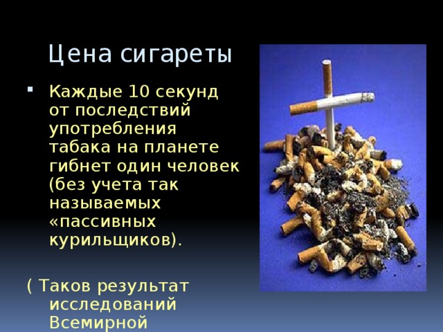 Цена сигареты Каждые 10 секунд от последствий употребления табака на планете гибнет один человек (без учета так называемых «пассивных курильщиков). ( Таков результат исследований Всемирной организации здравоохранения.)