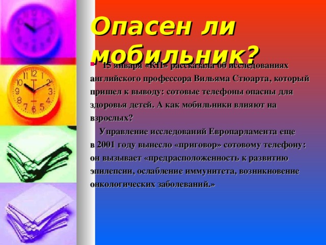 Опасен ли мобильник? 15 января «КП» рассказала об исследованиях английского профессора Вильяма Стюарта, который пришел к выводу: сотовые телефоны опасны для здоровья детей. А как мобильники влияют на взрослых?  Управление исследований Европарламента еще в 2001 году вынесло «приговор» сотовому телефону: он вызывает «предрасположенность к развитию эпилепсии, ослабление иммунитета, возникновение онкологических заболеваний.»