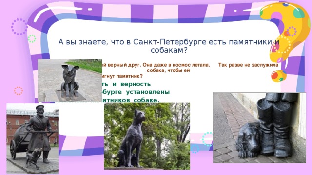 А вы знаете, что в Санкт-Петербурге есть памятники и собакам? Да, собака самый верный друг. Она даже в космос летала.     Так разве не заслужила собака, чтобы ей  был воздвигнут памятник? За преданность и верность в Санкт-Петербурге установлены несколько памятников собаке.