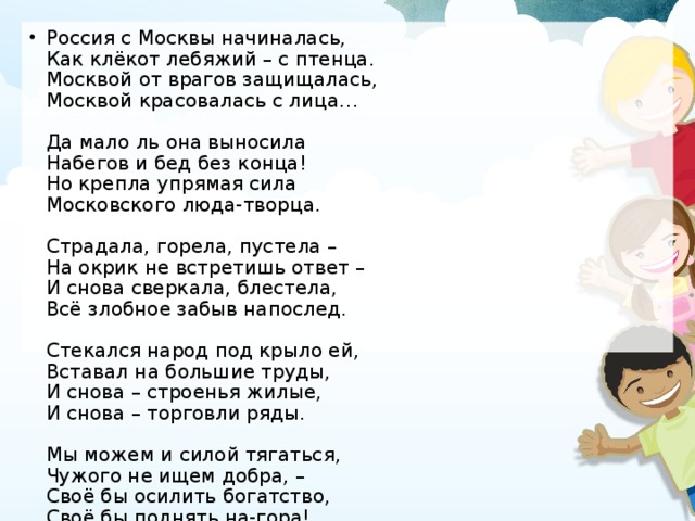 Россия с Москвы начиналась,  Как клёкот лебяжий – с птенца.  Москвой от врагов защищалась,  Москвой красовалась с лица…   Да мало ль она выносила  Набегов и бед без конца!  Но крепла упрямая сила  Московского люда-творца.   Страдала, горела, пустела –  На окрик не встретишь ответ –  И снова сверкала, блестела,  Всё злобное забыв напослед.   Стекался народ под крыло ей,  Вставал на большие труды,  И снова – строенья жилые,  И снова – торговли ряды.   Мы можем и силой тягаться,  Чужого не ищем добра, –  Своё бы осилить богатство,  Своё бы поднять на-гора!   (Н. Асеев)