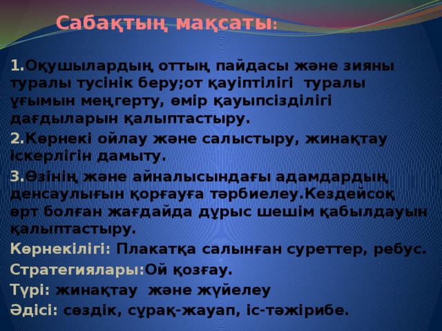 Сабақтың мақсаты :  1. Оқушылардың оттың пайдасы және зияны туралы тусінік беру;от қауіптілігі туралы ұғымын меңгерту, өмір қауыпсізділігі дағдыларын қалыптастыру. 2. Көрнекі ойлау және салыстыру, жинақтау іскерлігін дамыту. 3. Өзінің және айналысындағы адамдардың денсаулығын қорғауға тәрбиелеу.Кездейсоқ өрт болған жағдайда дұрыс шешім қабылдауын қалыптастыру. Көрнекілігі: Плакатқа салынған суреттер, ребус. Стратегиялары: Ой қозғау. Түрі: жинақтау және жүйелеу Әдісі: сөздік, сұрақ-жауап, іс-тәжірибе.