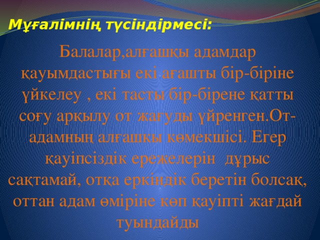 Мұғалімнің түсіндірмесі: Балалар,алғашқы адамдар қауымдастығы екі ағашты бір-біріне үйкелеу , екі тасты бір-бірене қатты соғу арқылу от жағуды үйренген.От- адамның алғашкы көмекшісі. Егер қауіпсіздік ережелерін дұрыс сақтамай, отқа еркіндік беретін болсақ, оттан адам өміріне көп қауіпті жағдай туындайды 7