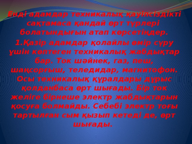Енді адамдар техникалық қауіпсіздікті сақтамаса қандай өрт түрлері болатындығын атап көрсетіңдер. 1.Қазір адамдар қолайлы өмір сүру ұшін көптеген техникалық жабдықтар бар. Ток шәйнек, газ, пеш, шаңсорғыш, теледидар, магнитофон. Осы техникалық құралдары дұрыс қолданбаса өрт шығады. Бір ток желіге бірнеше электр жабдықтарын қосуға болмайды. Себебі электр тоғы тартылған сым қызып кетеді де, өрт шығады.