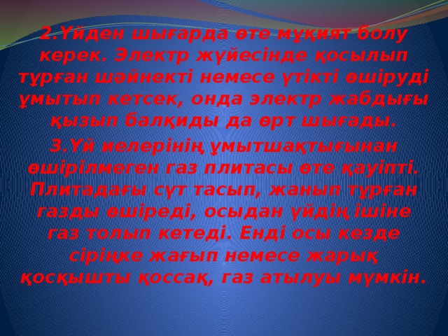 2.Үйден шығарда өте мұқият болу керек. Электр жүйесінде қосылып тұрған шәйнекті немесе үтікті өшіруді ұмытып кетсек, онда электр жабдығы қызып балқиды да өрт шығады. 3.Үй иелерінің ұмытшақтығынан өшірілмеген газ плитасы өте қауіпті. Плитадағы сүт тасып, жанып тұрған газды өшіреді, осыдан үйдің ішіне газ толып кетеді. Енді осы кезде сіріңке жағып немесе жарық қосқышты қоссақ, газ атылуы мүмкін.