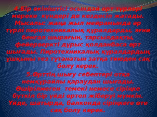 4.Бір өкініштісі осындай өрт түрлері мереке күндері де кездесіп жатады. Мысалы: жаңа жыл мейрамында әр түрлі пиротехникалық құралдарды, яғни бенгал шырағын, тарсылдақты, фейерверкті дұрыс қолданбаса өрт шығады. Пиротехникалық құралдардың ұшқыны тез тұтанатын затқа тиюден сақ болу керек. 5.Өрттің шығу себептері отқа немқұрайлы қараудан шығады. Өшірілмеген темекі немесе сіріңке бүткіл бір үйді өртеп жіберуі мүмкін. Үйде, шатырда, балконда сіріңкеге өте сақ болу керек.