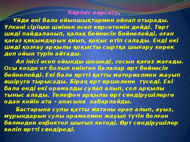 Көрініс көрсету .  Үйде екі бала ойыншықтармен ойнап отырады. Үлкені сіріңке шиінен есеп көрсетемін дейді. Төрт шиді пайдаланып, қалақ бейнесін бейнелейді, оған қағаз қиқымдарын қиып, қоқыс етіп салады. Енді екі шиді қозғау арқылы қоқысты сыртқа шығару керек деп ойын түрін айтады.  Ал інісі есеп ойынды шешеді, сосын қағаз жағады. Осы кезде от болып киінген балалар өрт бейнесін бейнелейді. Екі бала өртті қатты материалмен жауып өшіруге тырысады. Бірақ өрт өршелене түседі. Екі бала енді екі орамалды сулап алып, сол арқылы тыныс алады. Телефон арқылы өрт сөндірушілерге одан кейін ата – анасына хабарлайды.  Бастарына сулы қатты матаны орап алып, ауыз, мұрындарын сулы орамалмен жауып түтін болған бөлмеден еңбектеп шығып кетеді. Өрт сөндірушілер келіп өртті сөндіреді.