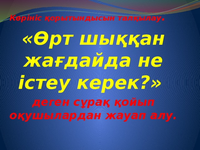 Көрініс қорытындысын талқылау . «Өрт шыққан жағдайда не істеу керек?» деген сұрақ қойып оқушылардан жауап алу.