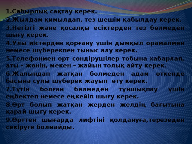 1.Сабырлық сақтау керек. 2.Жылдам қимылдап, тез шешім қабылдау керек. 3.Негізгі және қосалқы есіктерден тез бөлмеден шығу керек. 4.Улы иістерден қорғану үшін дымқыл орамалмен немесе шүберекпен тыныс алу керек. 5.Телефонмен өрт сөндірушілер тобына хабарлап, аты – жөнін, мекен – жайын толық айту керек. 6.Жалындап жатқан бөлмеден адам өткенде басына сулы шүберек жауып өту керек. 7.Түтін болған бөлмеден тұншықпау үшін еңбектеп немесе еңкейіп шығу керек. 8.Өрт болып жатқан жерден желдің бағытына қарай шығу керек. 9.Өрттен шығарда лифтіні қолдануға,терезеден секіруге болмайды.