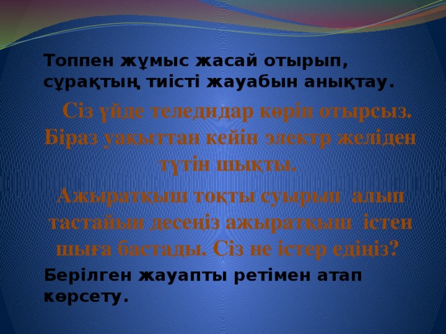 Топпен жұмыс жасай отырып, сұрақтың тиісті жауабын анықтау.  Сіз үйде теледидар көріп отырсыз. Біраз уақыттан кейін электр желіден түтін шықты. Ажыратқыш тоқты суырып алып тастайын десеңіз ажыратқыш істен шыға бастады. Сіз не істер едіңіз? Берілген жауапты ретімен атап көрсету.