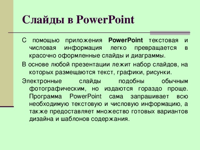 Слайды в PowerPoint С помощью приложения PowerPoint текстовая и числовая информация легко превращается в красочно оформленные слайды и диаграммы. В основе любой презентации лежит набор слайдов, на которых размещаются текст, графики, рисунки. Электронные слайды подобны обычным фотографическим, но издаются гораздо проще. Программа PowerPoint сама запрашивает всю необходимую текстовую и числовую информацию, а также предоставляет множество готовых вариантов дизайна и шаблонов содержания.