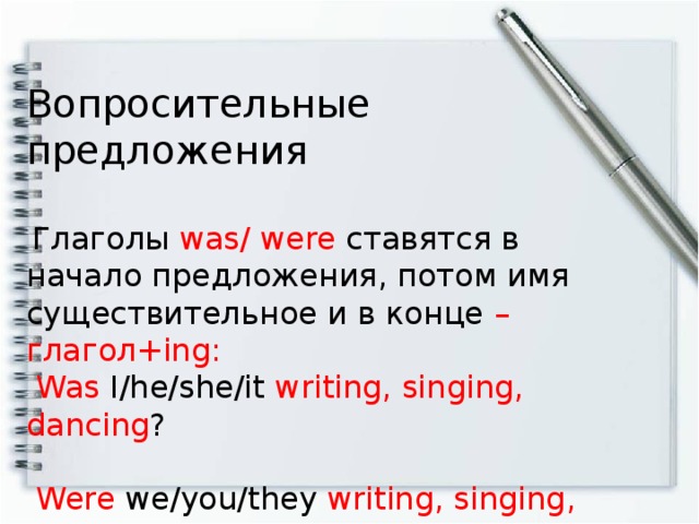 Вопросительные предложения  Глаголы was/ were ставятся в начало предложения, потом имя существительное и в конце – глагол+ing:  Was I/he/she/it writing, singing, dancing ?  Were we/you/they writing, singing, dancing ? -----------------------------------------------------------------------  Was/ were + имя существительное + глагол + ing?