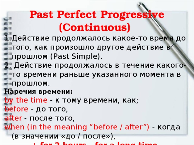 Past Perfect Progressive (Continuous)   Действие продолжалось какое-то время до того, как произошло другое действие в прошлом (Past Simple).  Действие продолжалось в течение какого-то времени раньше указанного момента в прошлом. Наречия времени:  by the time - к тому времени, как; before - до того, after - после того, when (in the meaning “before / after”) - когда (в значении «до / после»), + for 2 hours, for a long time  в течение 2 часов, в течение долгого времени.